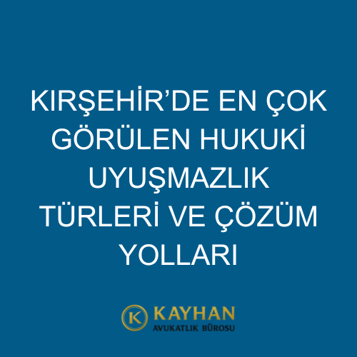 Kırşehir’de En Çok Görülen Hukuki Uyuşmazlık Türleri ve Çözüm Yolları